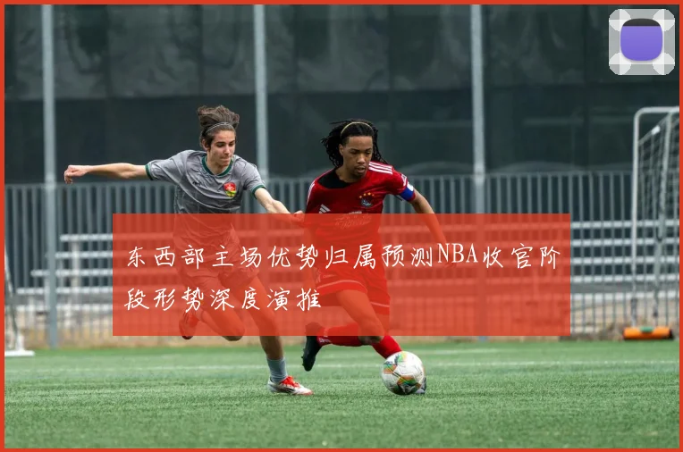 东西部主场优势归属预测NBA收官阶段形势深度演推