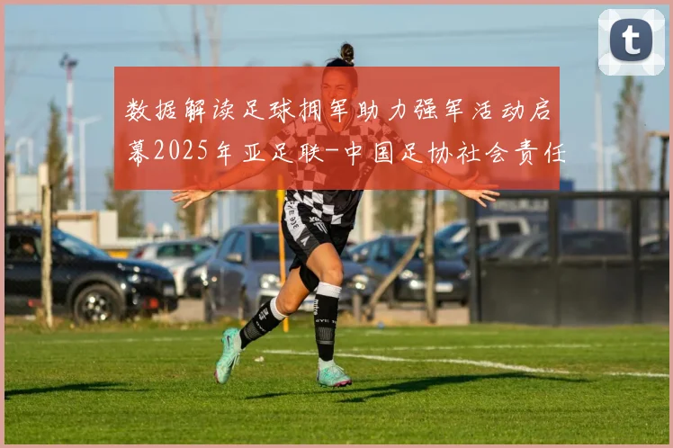 数据解读足球拥军助力强军活动启幕2025年亚足联-中国足协社会责任项目如何以体育赋能强军战略